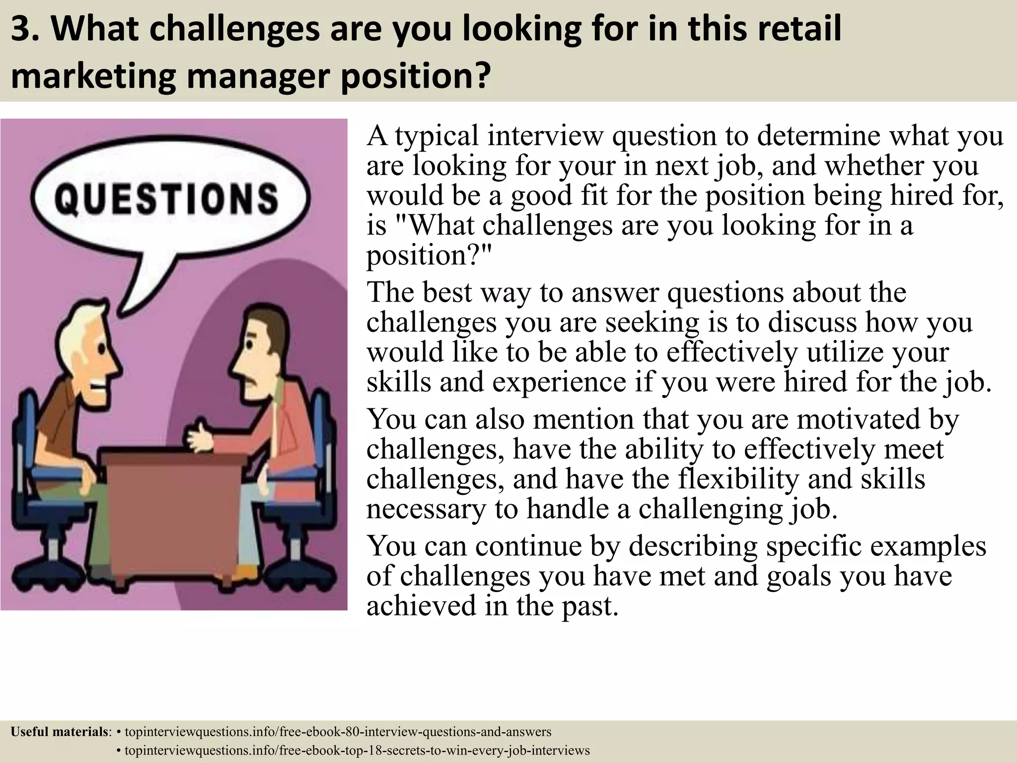 3. What challenges are you looking for in this retail
marketing manager position?
A typical interview question to determine what you
are looking for your in next job, and whether you
would be a good fit for the position being hired for,
is "What challenges are you looking for in a
position?"
The best way to answer questions about the
challenges you are seeking is to discuss how you
would like to be able to effectively utilize your
skills and experience if you were hired for the job.
You can also mention that you are motivated by
challenges, have the ability to effectively meet
challenges, and have the flexibility and skills
necessary to handle a challenging job.
You can continue by describing specific examples
of challenges you have met and goals you have
achieved in the past.
Useful materials: • topinterviewquestions.info/free-ebook-80-interview-questions-and-answers
• topinterviewquestions.info/free-ebook-top-18-secrets-to-win-every-job-interviews
 