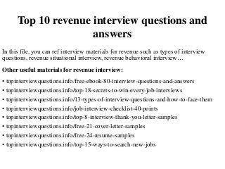 Top 10 revenue interview questions and
answers
In this file, you can ref interview materials for revenue such as types of interview
questions, revenue situational interview, revenue behavioral interview…
Other useful materials for revenue interview:
• topinterviewquestions.info/free-ebook-80-interview-questions-and-answers
• topinterviewquestions.info/top-18-secrets-to-win-every-job-interviews
• topinterviewquestions.info/13-types-of-interview-questions-and-how-to-face-them
• topinterviewquestions.info/job-interview-checklist-40-points
• topinterviewquestions.info/top-8-interview-thank-you-letter-samples
• topinterviewquestions.info/free-21-cover-letter-samples
• topinterviewquestions.info/free-24-resume-samples
• topinterviewquestions.info/top-15-ways-to-search-new-jobs
 