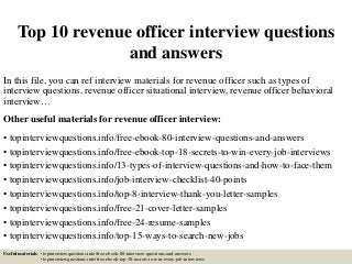 Top 10 revenue officer interview questions
and answers
In this file, you can ref interview materials for revenue officer such as types of
interview questions, revenue officer situational interview, revenue officer behavioral
interview…
Other useful materials for revenue officer interview:
• topinterviewquestions.info/free-ebook-80-interview-questions-and-answers
• topinterviewquestions.info/free-ebook-top-18-secrets-to-win-every-job-interviews
• topinterviewquestions.info/13-types-of-interview-questions-and-how-to-face-them
• topinterviewquestions.info/job-interview-checklist-40-points
• topinterviewquestions.info/top-8-interview-thank-you-letter-samples
• topinterviewquestions.info/free-21-cover-letter-samples
• topinterviewquestions.info/free-24-resume-samples
• topinterviewquestions.info/top-15-ways-to-search-new-jobs
Useful materials: • topinterviewquestions.info/free-ebook-80-interview-questions-and-answers
• topinterviewquestions.info/free-ebook-top-18-secrets-to-win-every-job-interviews
 