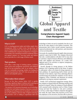Global Apparel
and Textile
Comprehensive Apparel Supply
Chain Management
What is GAT?
GAT is a leading garment maker and clothes supply chain
management, which is today’s iconic, fast-growing, and
success-bound fashion firm. Mr. Jason Wu, the company’s
CEO, established the company’s headquarters in Singapore
in November 2012 intending to lead the worldwide fashion
and apparel industry as a one-stop textile and fashion
service provider for a wide range of fashion needs.
Their products
GAT offers a wide range of clothing options, including
casual, active wear, loungewear, sportswear, and children’s
wear, all at low production costs. In an industry where
costs are continually increasing, retailers are looking for
suppliers/manufacturers like GAT who can provide cost-
effective and adaptable options.
What makes them unique?
Because of the three reasons below, GAT is quickly
becoming a significant figure in fashion and is opening up
additional opportunities for itself and the industry:
- For starters, GAT promotes the greater use of technology
in today’s low-tech fashion business. It has been constantly
developing and scaling up since its inception, overcoming
day-to-day problems with the help of digital technology
and processes. GAT is willing to experiment with new
technology to better not just its standards, but also to set
the bar for other players in the fashion ecosystem. This
demonstrates that a better overall customer experience,
improved professional ties with partners, and innovative
services are all possible.
Previously, the manufacturing and supply chain processes
required a great deal of effort. The company discovered
that only a unified platform will allow GAT to stay close
to customers, improve business efficiency, and collaborate
freely with suppliers and factories. As a result, GAT
digitized parts of its activities to improve transparency,
usability, and efficiency.
- Second, through its strong presence in the fashion
industry, GAT is gaining control of the future. It aspires
to add greater value to its clients by being responsive to
their problems. It’s repositioning itself to better suit the
demands of the industry. Apart from cultivating effective
manufacturing and production methods, its four sites in
Singapore, China, Cambodia, and Myanmar are entirely
dedicated to serving any customer requirement.
- Finally, GAT’s professional engagement strategy allows
the company to expand while also allowing customers and
partners to expand. Today, the company is closely affiliated
with seasoned textile enterprises such as China Unique
Group and Saint Year Textile Co. Ltd, and it continues
to service a wide range of fashion companies throughout
the world. Mr. Jason claims that everyone at GAT, from
the employees to the executives, has been able to preserve
JASON WU
CEO
10
TOP
Revolutionary
Leaders
Changing The
Face Of
Business in
2021
20 JULY 2021 SwiftNLift
 
