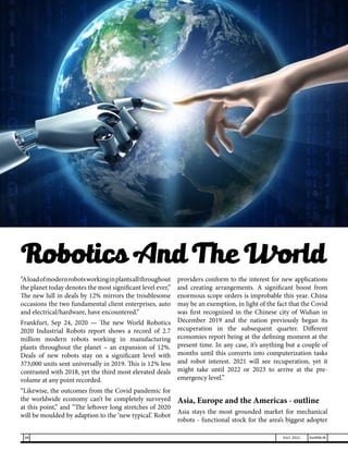 “Aloadofmodernrobotsworkinginplantsallthroughout
the planet today denotes the most significant level ever,”
The new lull in deals by 12% mirrors the troublesome
occasions the two fundamental client enterprises, auto
and electrical/hardware, have encountered.”
Frankfurt, Sep 24, 2020 — The new World Robotics
2020 Industrial Robots report shows a record of 2.7
million modern robots working in manufacturing
plants throughout the planet – an expansion of 12%.
Deals of new robots stay on a significant level with
373,000 units sent universally in 2019. This is 12% less
contrasted with 2018, yet the third most elevated deals
volume at any point recorded.
“Likewise, the outcomes from the Covid pandemic for
the worldwide economy can’t be completely surveyed
at this point,” and “The leftover long stretches of 2020
will be moulded by adaption to the ‘new typical’. Robot
providers conform to the interest for new applications
and creating arrangements. A significant boost from
enormous scope orders is improbable this year. China
may be an exemption, in light of the fact that the Covid
was first recognized in the Chinese city of Wuhan in
December 2019 and the nation previously began its
recuperation in the subsequent quarter. Different
economies report being at the defining moment at the
present time. In any case, it’s anything but a couple of
months until this converts into computerization tasks
and robot interest. 2021 will see recuperation, yet it
might take until 2022 or 2023 to arrive at the pre-
emergency level.”
Asia, Europe and the Americas - outline
Asia stays the most grounded market for mechanical
robots - functional stock for the area’s biggest adopter
Robotics And The World
38 JULY 2021 SwiftNLift
 