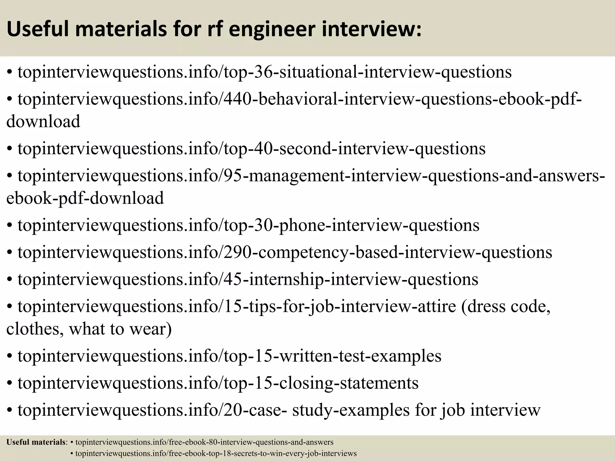 Useful materials for rf engineer interview:
• topinterviewquestions.info/top-36-situational-interview-questions
• topinterviewquestions.info/440-behavioral-interview-questions-ebook-pdf-
download
• topinterviewquestions.info/top-40-second-interview-questions
• topinterviewquestions.info/95-management-interview-questions-and-answers-
ebook-pdf-download
• topinterviewquestions.info/top-30-phone-interview-questions
• topinterviewquestions.info/290-competency-based-interview-questions
• topinterviewquestions.info/45-internship-interview-questions
• topinterviewquestions.info/15-tips-for-job-interview-attire (dress code,
clothes, what to wear)
• topinterviewquestions.info/top-15-written-test-examples
• topinterviewquestions.info/top-15-closing-statements
• topinterviewquestions.info/20-case- study-examples for job interview
Useful materials: • topinterviewquestions.info/free-ebook-80-interview-questions-and-answers
• topinterviewquestions.info/free-ebook-top-18-secrets-to-win-every-job-interviews
 
