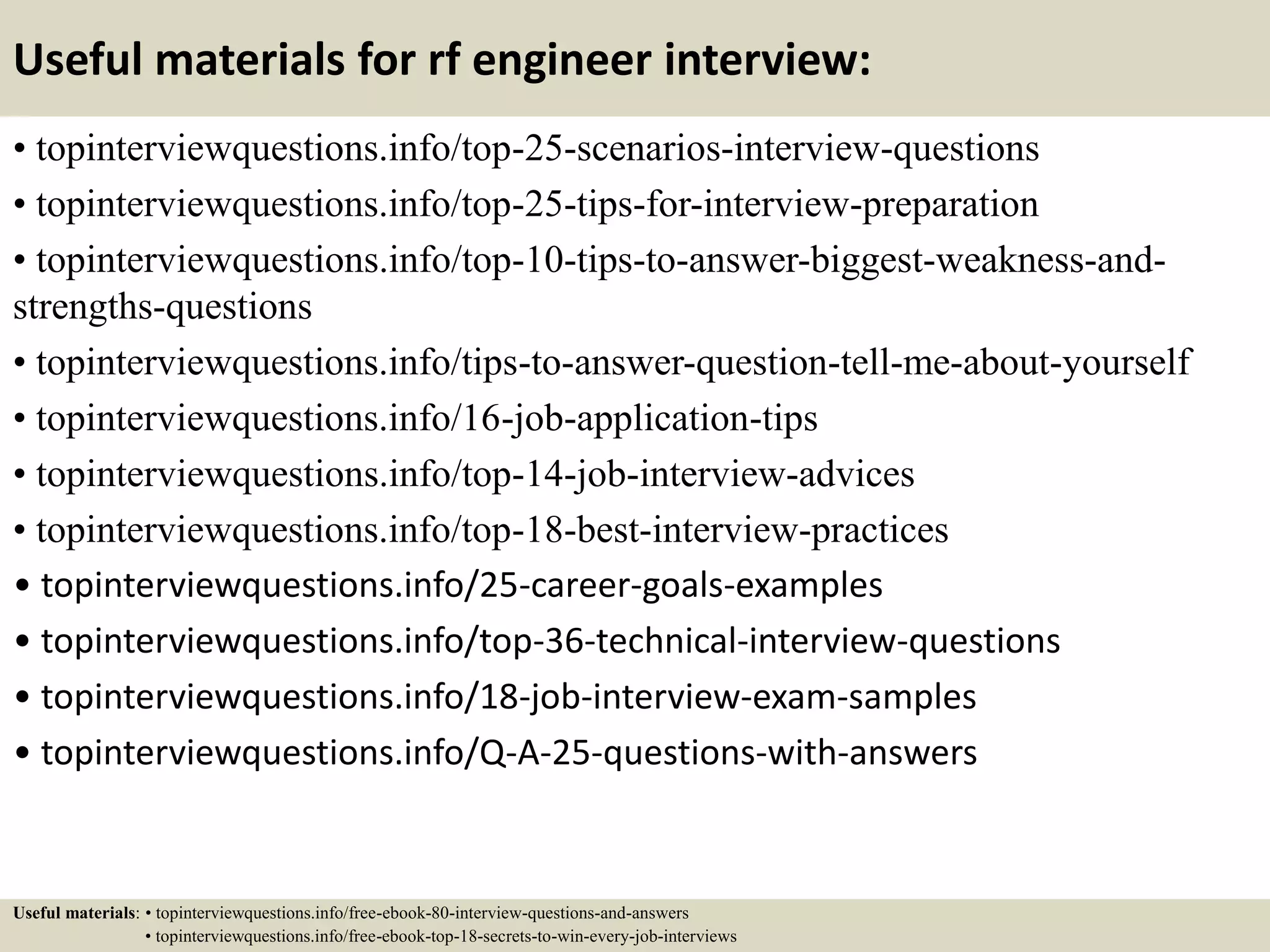 Useful materials for rf engineer interview:
• topinterviewquestions.info/top-25-scenarios-interview-questions
• topinterviewquestions.info/top-25-tips-for-interview-preparation
• topinterviewquestions.info/top-10-tips-to-answer-biggest-weakness-and-
strengths-questions
• topinterviewquestions.info/tips-to-answer-question-tell-me-about-yourself
• topinterviewquestions.info/16-job-application-tips
• topinterviewquestions.info/top-14-job-interview-advices
• topinterviewquestions.info/top-18-best-interview-practices
• topinterviewquestions.info/25-career-goals-examples
• topinterviewquestions.info/top-36-technical-interview-questions
• topinterviewquestions.info/18-job-interview-exam-samples
• topinterviewquestions.info/Q-A-25-questions-with-answers
Useful materials: • topinterviewquestions.info/free-ebook-80-interview-questions-and-answers
• topinterviewquestions.info/free-ebook-top-18-secrets-to-win-every-job-interviews
 