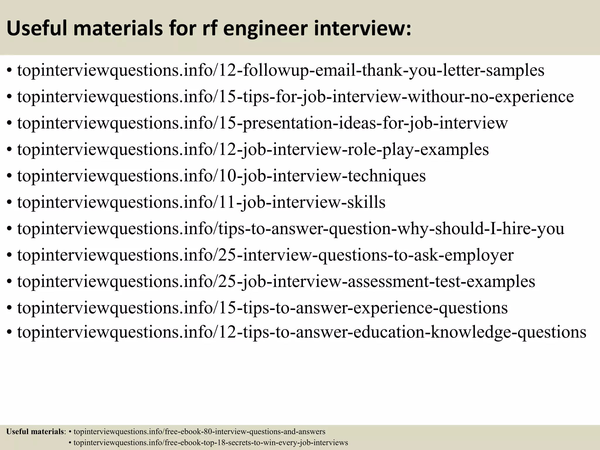 Useful materials for rf engineer interview:
• topinterviewquestions.info/12-followup-email-thank-you-letter-samples
• topinterviewquestions.info/15-tips-for-job-interview-withour-no-experience
• topinterviewquestions.info/15-presentation-ideas-for-job-interview
• topinterviewquestions.info/12-job-interview-role-play-examples
• topinterviewquestions.info/10-job-interview-techniques
• topinterviewquestions.info/11-job-interview-skills
• topinterviewquestions.info/tips-to-answer-question-why-should-I-hire-you
• topinterviewquestions.info/25-interview-questions-to-ask-employer
• topinterviewquestions.info/25-job-interview-assessment-test-examples
• topinterviewquestions.info/15-tips-to-answer-experience-questions
• topinterviewquestions.info/12-tips-to-answer-education-knowledge-questions
Useful materials: • topinterviewquestions.info/free-ebook-80-interview-questions-and-answers
• topinterviewquestions.info/free-ebook-top-18-secrets-to-win-every-job-interviews
 