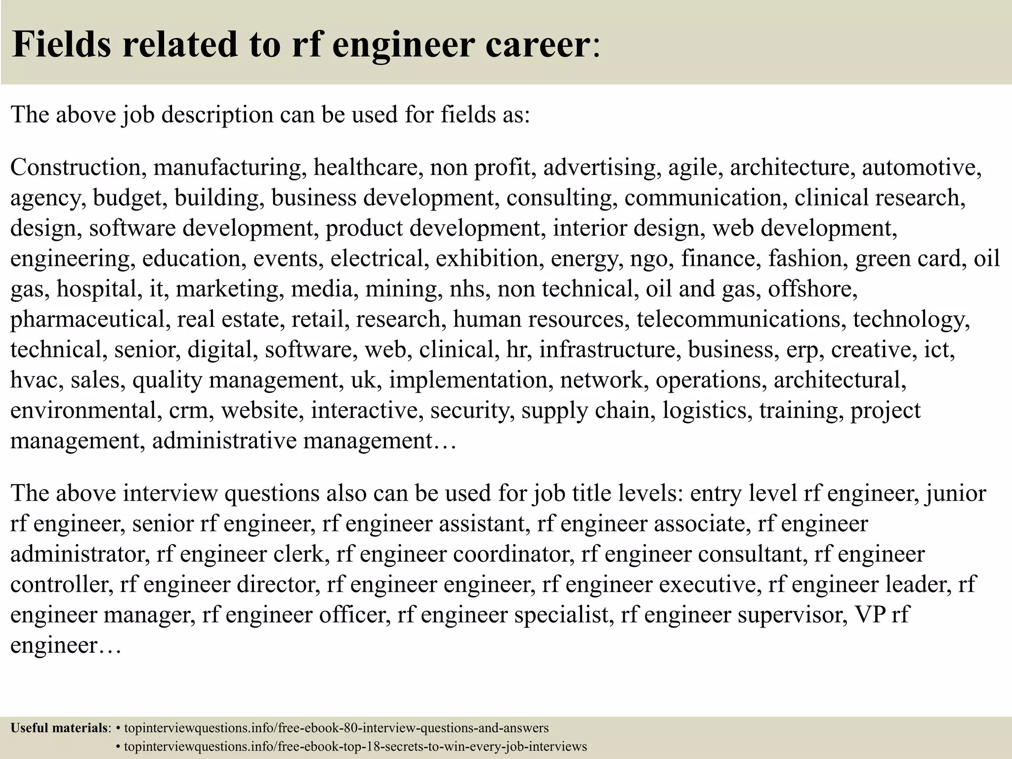 Fields related to rf engineer career:
The above job description can be used for fields as:
Construction, manufacturing, healthcare, non profit, advertising, agile, architecture, automotive,
agency, budget, building, business development, consulting, communication, clinical research,
design, software development, product development, interior design, web development,
engineering, education, events, electrical, exhibition, energy, ngo, finance, fashion, green card, oil
gas, hospital, it, marketing, media, mining, nhs, non technical, oil and gas, offshore,
pharmaceutical, real estate, retail, research, human resources, telecommunications, technology,
technical, senior, digital, software, web, clinical, hr, infrastructure, business, erp, creative, ict,
hvac, sales, quality management, uk, implementation, network, operations, architectural,
environmental, crm, website, interactive, security, supply chain, logistics, training, project
management, administrative management…
The above interview questions also can be used for job title levels: entry level rf engineer, junior
rf engineer, senior rf engineer, rf engineer assistant, rf engineer associate, rf engineer
administrator, rf engineer clerk, rf engineer coordinator, rf engineer consultant, rf engineer
controller, rf engineer director, rf engineer engineer, rf engineer executive, rf engineer leader, rf
engineer manager, rf engineer officer, rf engineer specialist, rf engineer supervisor, VP rf
engineer…
Useful materials: • topinterviewquestions.info/free-ebook-80-interview-questions-and-answers
• topinterviewquestions.info/free-ebook-top-18-secrets-to-win-every-job-interviews
 