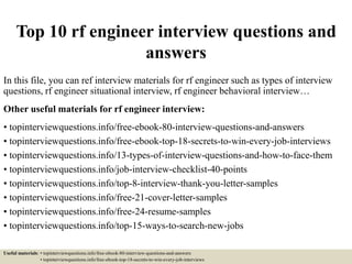 Top 10 rf engineer interview questions and
answers
In this file, you can ref interview materials for rf engineer such as types of interview
questions, rf engineer situational interview, rf engineer behavioral interview…
Other useful materials for rf engineer interview:
• topinterviewquestions.info/free-ebook-80-interview-questions-and-answers
• topinterviewquestions.info/free-ebook-top-18-secrets-to-win-every-job-interviews
• topinterviewquestions.info/13-types-of-interview-questions-and-how-to-face-them
• topinterviewquestions.info/job-interview-checklist-40-points
• topinterviewquestions.info/top-8-interview-thank-you-letter-samples
• topinterviewquestions.info/free-21-cover-letter-samples
• topinterviewquestions.info/free-24-resume-samples
• topinterviewquestions.info/top-15-ways-to-search-new-jobs
Useful materials: • topinterviewquestions.info/free-ebook-80-interview-questions-and-answers
• topinterviewquestions.info/free-ebook-top-18-secrets-to-win-every-job-interviews
 