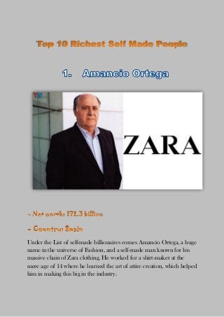 Under the List of self-made billionaires comes Amancio Ortega, a huge
name in the universe of Fashion, and a self-made man known for his
massive chain of Zara clothing. He worked for a shirt-maker at the
mere age of 14 where he learned the art of attire creation, which helped
him in making this big in the industry.
 