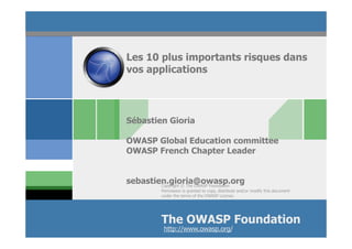 Les 10 plus importants risques dans
vos applications




Sébastien Gioria

OWASP Global Education committee
OWASP French Chapter Leader


sebastien.gioria@owasp.org
        Copyright © The OWASP Foundation
           Permission is granted to copy, distribute and/or modify this document
           under the terms of the OWASP License.




           The OWASP Foundation
            http://www.owasp.org/
 