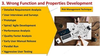 3. Wrong Function and Properties Development
Detailed Requirement Analysis
User Interviews and Surveys
Prototype
Spiral/ Agile Development
Performance Analysis
Quality Factor Analysis
Early User Manual Release
Parallel Run
Aggressive User Testing
Risk Management Technique
 