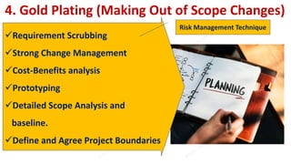 4. Gold Plating (Making Out of Scope Changes)
Requirement Scrubbing
Strong Change Management
Cost-Benefits analysis
Prototyping
Detailed Scope Analysis and
baseline.
Define and Agree Project Boundaries
Risk Management Technique
 