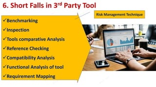 6. Short Falls in 3rd Party Tool
Benchmarking
Inspection
Tools comparative Analysis
Reference Checking
Compatibility Analysis
Functional Analysis of tool
Requirement Mapping
Risk Management Technique
 