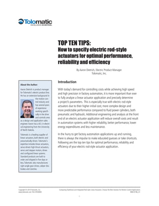 TOP TEN TIPS:
                                           How to specify electric rod-style
                                           actuators for optimal performance,
                                           reliability and efficiency
                                                                     By Aaron Dietrich, Electric Product Manager
                                                                                   Tolomatic, Inc.


                                           Introduction
  About the Author:

  Aaron Dietrich is product manager        With today’s demand for controlling costs while achieving high speed
  for Tolomatic’s electric product line.
                                           and high precision in factory automation, it is more important than ever
  He has an extensive background in
                     the motion con-       to fully analyze a linear actuator application and precisely determine
                     trol industry and     a project’s parameters. This is especially true with electric rod-style
                     has several years
                                           actuators due to their higher initial cost, more complex design and
                     of experience
                     working specifi-      more predictable performance compared to fluid power cylinders, both
                     cally in the drive    pneumatic and hydraulic. Additional engineering and analysis at the front
                     and controls area
                                           end of an electric actuator application will reduce overall costs and result
  as a design and application sales
  engineer. Aaron has a B.S. in electri-   in automation systems with higher reliability, better performance, lower
  cal engineering from the University      energy expenditures and less maintenance.
  of North Dakota.

  Tolomatic is a leading supplier of       In the hurry to get factory automation applications up and running,
  linear actuators, both electric and      there is always the impulse to make educated guesses or take shortcuts.
  pneumatically driven. Tolomatic’s
  expertise includes linear actuators,
                                           Following are the top ten tips for optimal performance, reliability and
  servo-driven high-thrust actuators,      efficiency of your electric rod-style actuator application.
  servo and stepper motors, drives
  and configured linear systems.
  Standard products are built to
  order and shipped in five days or
  less. Tolomatic also manufactures
  right-angle gear drives, caliper disc
  brakes and clutches.




Copyright © 2010 Tolomatic, Inc.            Comparing Traditional and Integrated Rod-style Linear Actuators: Choose the Best Solution for Motion-Control Applications
www.tolomatic.com 763-478-8000                                                                                                                       9900-9196_01

                                                                         1
 