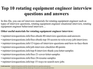 Top 10 rotating equipment engineer interview
questions and answers
In this file, you can ref interview materials for rotating equipment engineer such as
types of interview questions, rotating equipment engineer situational interview, rotating
equipment engineer behavioral interview…
Other useful materials for rotating equipment engineer interview:
• topinterviewquestions.info/free-ebook-80-interview-questions-and-answers
• topinterviewquestions.info/free-ebook-top-18-secrets-to-win-every-job-interviews
• topinterviewquestions.info/13-types-of-interview-questions-and-how-to-face-them
• topinterviewquestions.info/job-interview-checklist-40-points
• topinterviewquestions.info/top-8-interview-thank-you-letter-samples
• topinterviewquestions.info/free-21-cover-letter-samples
• topinterviewquestions.info/free-24-resume-samples
• topinterviewquestions.info/top-15-ways-to-search-new-jobs
Useful materials: • topinterviewquestions.info/free-ebook-80-interview-questions-and-answers
• topinterviewquestions.info/free-ebook-top-18-secrets-to-win-every-job-interviews
 