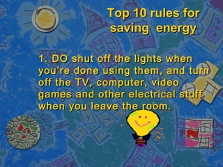 Top 10 rules for
            saving energy

1. DO shut off the lights when
you’re done using them, and turn
off the TV, computer, video
games and other electrical stuff
when you leave the room.
 