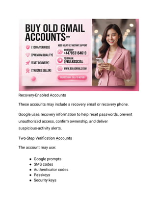 Recovery-Enabled Accounts
These accounts may include a recovery email or recovery phone.
Google uses recovery information to help reset passwords, prevent
unauthorized access, confirm ownership, and deliver
suspicious-activity alerts.
Two-Step Verification Accounts
The account may use:
●​ Google prompts
●​ SMS codes
●​ Authenticator codes
●​ Passkeys
●​ Security keys
 