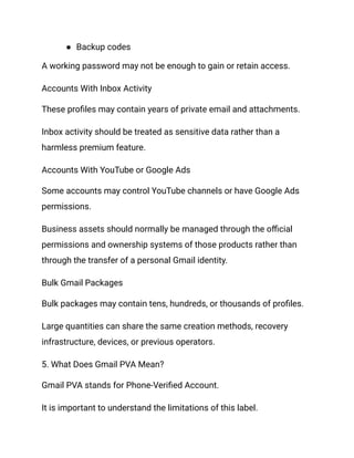 ●​ Backup codes
A working password may not be enough to gain or retain access.
Accounts With Inbox Activity
These profiles may contain years of private email and attachments.
Inbox activity should be treated as sensitive data rather than a
harmless premium feature.
Accounts With YouTube or Google Ads
Some accounts may control YouTube channels or have Google Ads
permissions.
Business assets should normally be managed through the official
permissions and ownership systems of those products rather than
through the transfer of a personal Gmail identity.
Bulk Gmail Packages
Bulk packages may contain tens, hundreds, or thousands of profiles.
Large quantities can share the same creation methods, recovery
infrastructure, devices, or previous operators.
5. What Does Gmail PVA Mean?
Gmail PVA stands for Phone-Verified Account.
It is important to understand the limitations of this label.
 