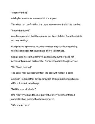 “Phone Verified”
A telephone number was used at some point.
This does not confirm that the buyer receives control of the number.
“Phone Removed”
A seller may claim that the number has been deleted from the visible
account settings.
Google says a previous recovery number may continue receiving
verification codes for seven days after it is changed.
Google also notes that removing a recovery number does not
necessarily remove that number from every other Google service.
“No Phone Needed”
The seller may successfully test the account without a code.
A sign-in from another device, browser, or location may produce a
different security challenge.
“Full Recovery Included”
One recovery email does not prove that every seller-controlled
authentication method has been removed.
“Lifetime Access”
 