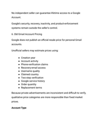 No independent seller can guarantee lifetime access to a Google
Account.
Google’s security, recovery, inactivity, and product-enforcement
systems remain outside the seller’s control.
6. Old Gmail Account Pricing
Google does not publish an official resale price for personal Gmail
accounts.
Unofficial sellers may estimate prices using:
●​ Creation year
●​ Account activity
●​ Phone-verification claims
●​ Recovery-email access
●​ Username quality
●​ Claimed country
●​ Two-step verification
●​ Google service history
●​ Order quantity
●​ Replacement terms
Because private advertisements are inconsistent and difficult to verify,
qualitative price categories are more responsible than fixed market
prices.
Account Type
 