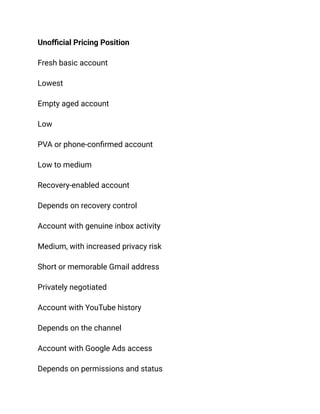Unofficial Pricing Position
Fresh basic account
Lowest
Empty aged account
Low
PVA or phone-confirmed account
Low to medium
Recovery-enabled account
Depends on recovery control
Account with genuine inbox activity
Medium, with increased privacy risk
Short or memorable Gmail address
Privately negotiated
Account with YouTube history
Depends on the channel
Account with Google Ads access
Depends on permissions and status
 