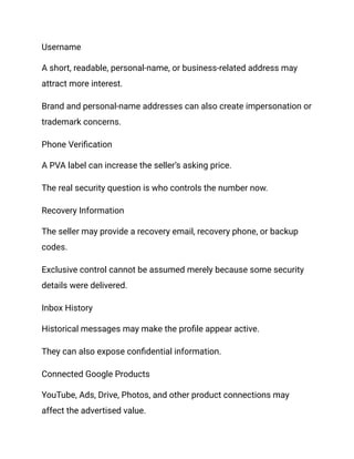 Username
A short, readable, personal-name, or business-related address may
attract more interest.
Brand and personal-name addresses can also create impersonation or
trademark concerns.
Phone Verification
A PVA label can increase the seller’s asking price.
The real security question is who controls the number now.
Recovery Information
The seller may provide a recovery email, recovery phone, or backup
codes.
Exclusive control cannot be assumed merely because some security
details were delivered.
Inbox History
Historical messages may make the profile appear active.
They can also expose confidential information.
Connected Google Products
YouTube, Ads, Drive, Photos, and other product connections may
affect the advertised value.
 