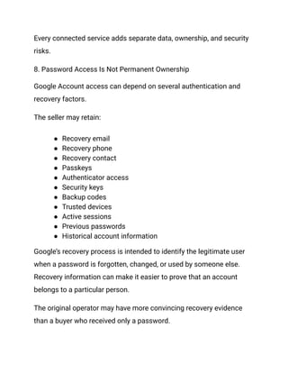 Every connected service adds separate data, ownership, and security
risks.
8. Password Access Is Not Permanent Ownership
Google Account access can depend on several authentication and
recovery factors.
The seller may retain:
●​ Recovery email
●​ Recovery phone
●​ Recovery contact
●​ Passkeys
●​ Authenticator access
●​ Security keys
●​ Backup codes
●​ Trusted devices
●​ Active sessions
●​ Previous passwords
●​ Historical account information
Google’s recovery process is intended to identify the legitimate user
when a password is forgotten, changed, or used by someone else.
Recovery information can make it easier to prove that an account
belongs to a particular person.
The original operator may have more convincing recovery evidence
than a buyer who received only a password.
 