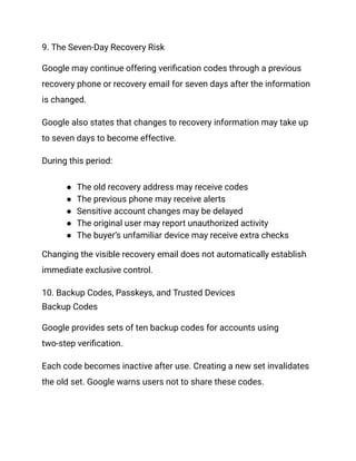 9. The Seven-Day Recovery Risk
Google may continue offering verification codes through a previous
recovery phone or recovery email for seven days after the information
is changed.
Google also states that changes to recovery information may take up
to seven days to become effective.
During this period:
●​ The old recovery address may receive codes
●​ The previous phone may receive alerts
●​ Sensitive account changes may be delayed
●​ The original user may report unauthorized activity
●​ The buyer’s unfamiliar device may receive extra checks
Changing the visible recovery email does not automatically establish
immediate exclusive control.
10. Backup Codes, Passkeys, and Trusted Devices
Backup Codes
Google provides sets of ten backup codes for accounts using
two-step verification.
Each code becomes inactive after use. Creating a new set invalidates
the old set. Google warns users not to share these codes.
 