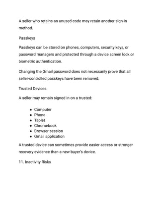 A seller who retains an unused code may retain another sign-in
method.
Passkeys
Passkeys can be stored on phones, computers, security keys, or
password managers and protected through a device screen lock or
biometric authentication.
Changing the Gmail password does not necessarily prove that all
seller-controlled passkeys have been removed.
Trusted Devices
A seller may remain signed in on a trusted:
●​ Computer
●​ Phone
●​ Tablet
●​ Chromebook
●​ Browser session
●​ Gmail application
A trusted device can sometimes provide easier access or stronger
recovery evidence than a new buyer’s device.
11. Inactivity Risks
 