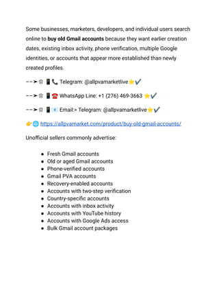 Some businesses, marketers, developers, and individual users search
online to buy old Gmail accounts because they want earlier creation
dates, existing inbox activity, phone verification, multiple Google
identities, or accounts that appear more established than newly
created profiles.
––➤♕ 📱📞Telegram: @allpvamarketlive⭐✔
––➤♕ 📱☎️WhatsApp Line: +1 (276) 469-3663 ⭐✔
––➤♕ 📱📧Email:> Telegram: @allpvamarketlive⭐✔
👉🌐https://allpvamarket.com/product/buy-old-gmail-accounts/
Unofficial sellers commonly advertise:
●​ Fresh Gmail accounts
●​ Old or aged Gmail accounts
●​ Phone-verified accounts
●​ Gmail PVA accounts
●​ Recovery-enabled accounts
●​ Accounts with two-step verification
●​ Country-specific accounts
●​ Accounts with inbox activity
●​ Accounts with YouTube history
●​ Accounts with Google Ads access
●​ Bulk Gmail account packages
 