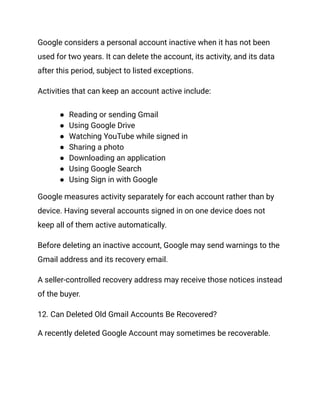 Google considers a personal account inactive when it has not been
used for two years. It can delete the account, its activity, and its data
after this period, subject to listed exceptions.
Activities that can keep an account active include:
●​ Reading or sending Gmail
●​ Using Google Drive
●​ Watching YouTube while signed in
●​ Sharing a photo
●​ Downloading an application
●​ Using Google Search
●​ Using Sign in with Google
Google measures activity separately for each account rather than by
device. Having several accounts signed in on one device does not
keep all of them active automatically.
Before deleting an inactive account, Google may send warnings to the
Gmail address and its recovery email.
A seller-controlled recovery address may receive those notices instead
of the buyer.
12. Can Deleted Old Gmail Accounts Be Recovered?
A recently deleted Google Account may sometimes be recoverable.
 