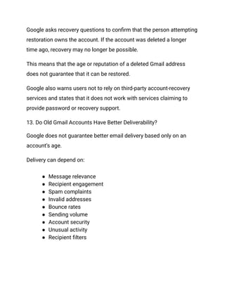 Google asks recovery questions to confirm that the person attempting
restoration owns the account. If the account was deleted a longer
time ago, recovery may no longer be possible.
This means that the age or reputation of a deleted Gmail address
does not guarantee that it can be restored.
Google also warns users not to rely on third-party account-recovery
services and states that it does not work with services claiming to
provide password or recovery support.
13. Do Old Gmail Accounts Have Better Deliverability?
Google does not guarantee better email delivery based only on an
account’s age.
Delivery can depend on:
●​ Message relevance
●​ Recipient engagement
●​ Spam complaints
●​ Invalid addresses
●​ Bounce rates
●​ Sending volume
●​ Account security
●​ Unusual activity
●​ Recipient filters
 