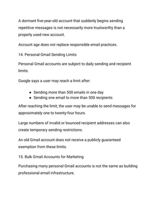 A dormant five-year-old account that suddenly begins sending
repetitive messages is not necessarily more trustworthy than a
properly used new account.
Account age does not replace responsible email practices.
14. Personal Gmail Sending Limits
Personal Gmail accounts are subject to daily sending and recipient
limits.
Google says a user may reach a limit after:
●​ Sending more than 500 emails in one day
●​ Sending one email to more than 500 recipients
After reaching the limit, the user may be unable to send messages for
approximately one to twenty-four hours.
Large numbers of invalid or bounced recipient addresses can also
create temporary sending restrictions.
An old Gmail account does not receive a publicly guaranteed
exemption from these limits.
15. Bulk Gmail Accounts for Marketing
Purchasing many personal Gmail accounts is not the same as building
professional email infrastructure.
 