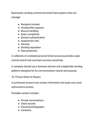 Businesses sending commercial email need systems that can
manage:
●​ Recipient consent
●​ Unsubscribe requests
●​ Bounce handling
●​ Spam complaints
●​ Domain authentication
●​ Suppression lists
●​ Security
●​ Sending reputation
●​ Data protection
A collection of unrelated personal Gmail accounts provides weak
central control and uncertain recovery ownership.
A company should use a business domain and a legitimate sending
platform designed for its communication volume and purpose.
16. Privacy Risks for Buyers
A purchased account may contain information the buyer was never
authorized to access.
Possible content includes:
●​ Private conversations
●​ Client records
●​ Personal photographs
●​ Contracts
 