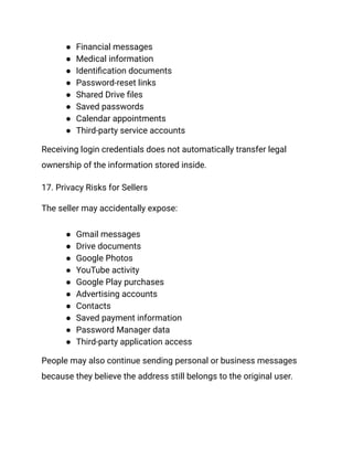 ●​ Financial messages
●​ Medical information
●​ Identification documents
●​ Password-reset links
●​ Shared Drive files
●​ Saved passwords
●​ Calendar appointments
●​ Third-party service accounts
Receiving login credentials does not automatically transfer legal
ownership of the information stored inside.
17. Privacy Risks for Sellers
The seller may accidentally expose:
●​ Gmail messages
●​ Drive documents
●​ Google Photos
●​ YouTube activity
●​ Google Play purchases
●​ Advertising accounts
●​ Contacts
●​ Saved payment information
●​ Password Manager data
●​ Third-party application access
People may also continue sending personal or business messages
because they believe the address still belongs to the original user.
 