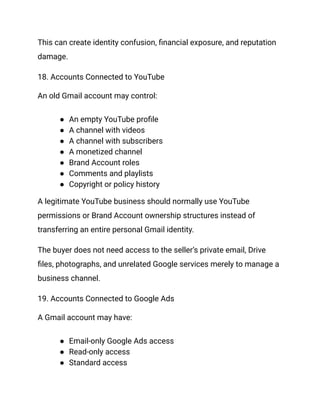 This can create identity confusion, financial exposure, and reputation
damage.
18. Accounts Connected to YouTube
An old Gmail account may control:
●​ An empty YouTube profile
●​ A channel with videos
●​ A channel with subscribers
●​ A monetized channel
●​ Brand Account roles
●​ Comments and playlists
●​ Copyright or policy history
A legitimate YouTube business should normally use YouTube
permissions or Brand Account ownership structures instead of
transferring an entire personal Gmail identity.
The buyer does not need access to the seller’s private email, Drive
files, photographs, and unrelated Google services merely to manage a
business channel.
19. Accounts Connected to Google Ads
A Gmail account may have:
●​ Email-only Google Ads access
●​ Read-only access
●​ Standard access
 