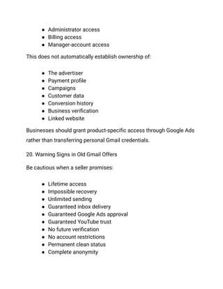 ●​ Administrator access
●​ Billing access
●​ Manager-account access
This does not automatically establish ownership of:
●​ The advertiser
●​ Payment profile
●​ Campaigns
●​ Customer data
●​ Conversion history
●​ Business verification
●​ Linked website
Businesses should grant product-specific access through Google Ads
rather than transferring personal Gmail credentials.
20. Warning Signs in Old Gmail Offers
Be cautious when a seller promises:
●​ Lifetime access
●​ Impossible recovery
●​ Unlimited sending
●​ Guaranteed inbox delivery
●​ Guaranteed Google Ads approval
●​ Guaranteed YouTube trust
●​ No future verification
●​ No account restrictions
●​ Permanent clean status
●​ Complete anonymity
 