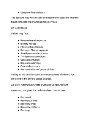 ●​ Complete financial loss
The account may work initially and become inaccessible after the
buyer connects important business services.
22. Seller Risks
Sellers may face:
●​ Personal-email exposure
●​ Identity misuse
●​ Password-reset abuse
●​ Drive and Photos exposure
●​ Saved-password exposure
●​ Third-party account loss
●​ Contact confusion
●​ Reputation damage
●​ Financial exposure
●​ Permanent loss of personal data
Selling an old Gmail account can expose years of information
unrelated to the buyer’s stated purpose.
23. Safer Alternative: Create a Genuine Google Account
A new account gives the real user direct control over:
●​ Password
●​ Recovery phone
●​ Recovery email
●​ Recovery contacts
●​ Passkeys
 