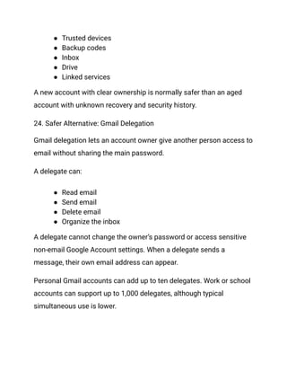 ●​ Trusted devices
●​ Backup codes
●​ Inbox
●​ Drive
●​ Linked services
A new account with clear ownership is normally safer than an aged
account with unknown recovery and security history.
24. Safer Alternative: Gmail Delegation
Gmail delegation lets an account owner give another person access to
email without sharing the main password.
A delegate can:
●​ Read email
●​ Send email
●​ Delete email
●​ Organize the inbox
A delegate cannot change the owner’s password or access sensitive
non-email Google Account settings. When a delegate sends a
message, their own email address can appear.
Personal Gmail accounts can add up to ten delegates. Work or school
accounts can support up to 1,000 delegates, although typical
simultaneous use is lower.
 