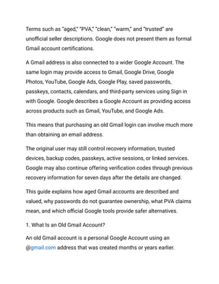 Terms such as “aged,” “PVA,” “clean,” “warm,” and “trusted” are
unofficial seller descriptions. Google does not present them as formal
Gmail account certifications.
A Gmail address is also connected to a wider Google Account. The
same login may provide access to Gmail, Google Drive, Google
Photos, YouTube, Google Ads, Google Play, saved passwords,
passkeys, contacts, calendars, and third-party services using Sign in
with Google. Google describes a Google Account as providing access
across products such as Gmail, YouTube, and Google Ads.
This means that purchasing an old Gmail login can involve much more
than obtaining an email address.
The original user may still control recovery information, trusted
devices, backup codes, passkeys, active sessions, or linked services.
Google may also continue offering verification codes through previous
recovery information for seven days after the details are changed.
This guide explains how aged Gmail accounts are described and
valued, why passwords do not guarantee ownership, what PVA claims
mean, and which official Google tools provide safer alternatives.
1. What Is an Old Gmail Account?
An old Gmail account is a personal Google Account using an
@gmail.com address that was created months or years earlier.
 