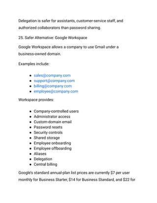Delegation is safer for assistants, customer-service staff, and
authorized collaborators than password sharing.
25. Safer Alternative: Google Workspace
Google Workspace allows a company to use Gmail under a
business-owned domain.
Examples include:
●​ sales@company.com
●​ support@company.com
●​ billing@company.com
●​ employee@company.com
Workspace provides:
●​ Company-controlled users
●​ Administrator access
●​ Custom-domain email
●​ Password resets
●​ Security controls
●​ Shared storage
●​ Employee onboarding
●​ Employee offboarding
●​ Aliases
●​ Delegation
●​ Central billing
Google’s standard annual-plan list prices are currently $7 per user
monthly for Business Starter, $14 for Business Standard, and $22 for
 