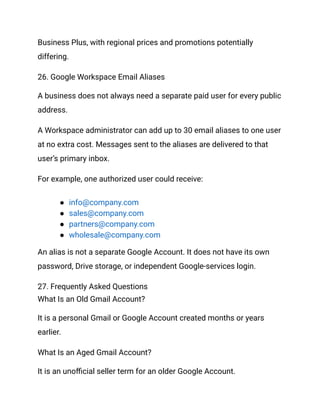 Business Plus, with regional prices and promotions potentially
differing.
26. Google Workspace Email Aliases
A business does not always need a separate paid user for every public
address.
A Workspace administrator can add up to 30 email aliases to one user
at no extra cost. Messages sent to the aliases are delivered to that
user’s primary inbox.
For example, one authorized user could receive:
●​ info@company.com
●​ sales@company.com
●​ partners@company.com
●​ wholesale@company.com
An alias is not a separate Google Account. It does not have its own
password, Drive storage, or independent Google-services login.
27. Frequently Asked Questions
What Is an Old Gmail Account?
It is a personal Gmail or Google Account created months or years
earlier.
What Is an Aged Gmail Account?
It is an unofficial seller term for an older Google Account.
 
