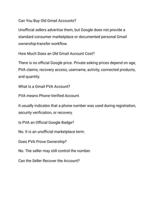 Can You Buy Old Gmail Accounts?
Unofficial sellers advertise them, but Google does not provide a
standard consumer marketplace or documented personal Gmail
ownership-transfer workflow.
How Much Does an Old Gmail Account Cost?
There is no official Google price. Private asking prices depend on age,
PVA claims, recovery access, username, activity, connected products,
and quantity.
What Is a Gmail PVA Account?
PVA means Phone-Verified Account.
It usually indicates that a phone number was used during registration,
security verification, or recovery.
Is PVA an Official Google Badge?
No. It is an unofficial marketplace term.
Does PVA Prove Ownership?
No. The seller may still control the number.
Can the Seller Recover the Account?
 