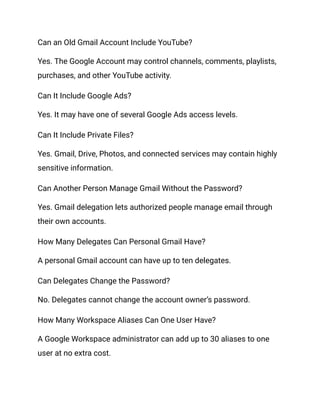 Can an Old Gmail Account Include YouTube?
Yes. The Google Account may control channels, comments, playlists,
purchases, and other YouTube activity.
Can It Include Google Ads?
Yes. It may have one of several Google Ads access levels.
Can It Include Private Files?
Yes. Gmail, Drive, Photos, and connected services may contain highly
sensitive information.
Can Another Person Manage Gmail Without the Password?
Yes. Gmail delegation lets authorized people manage email through
their own accounts.
How Many Delegates Can Personal Gmail Have?
A personal Gmail account can have up to ten delegates.
Can Delegates Change the Password?
No. Delegates cannot change the account owner’s password.
How Many Workspace Aliases Can One User Have?
A Google Workspace administrator can add up to 30 aliases to one
user at no extra cost.
 