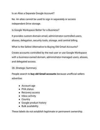 Is an Alias a Separate Google Account?
No. An alias cannot be used to sign in separately or access
independent Drive storage.
Is Google Workspace Better for a Business?
It provides custom-domain email, administrator-controlled users,
aliases, delegation, security tools, storage, and central billing.
What Is the Safest Alternative to Buying Old Gmail Accounts?
Create accounts controlled by the real user or use Google Workspace
with a business-owned domain, administrator-managed users, aliases,
and delegated access.
28. Strategic Summary
People search to buy old Gmail accounts because unofficial sellers
advertise:
●​ Account age
●​ PVA status
●​ Recovery access
●​ Inbox activity
●​ Country
●​ Google product history
●​ Bulk availability
These labels do not establish legitimate or permanent ownership.
 