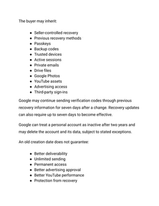 The buyer may inherit:
●​ Seller-controlled recovery
●​ Previous recovery methods
●​ Passkeys
●​ Backup codes
●​ Trusted devices
●​ Active sessions
●​ Private emails
●​ Drive files
●​ Google Photos
●​ YouTube assets
●​ Advertising access
●​ Third-party sign-ins
Google may continue sending verification codes through previous
recovery information for seven days after a change. Recovery updates
can also require up to seven days to become effective.
Google can treat a personal account as inactive after two years and
may delete the account and its data, subject to stated exceptions.
An old creation date does not guarantee:
●​ Better deliverability
●​ Unlimited sending
●​ Permanent access
●​ Better advertising approval
●​ Better YouTube performance
●​ Protection from recovery
 