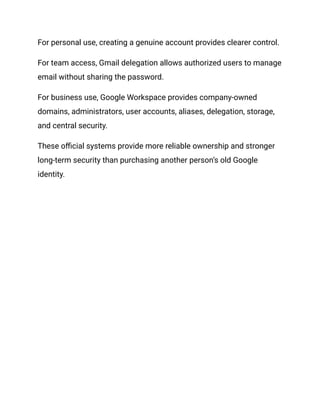 For personal use, creating a genuine account provides clearer control.
For team access, Gmail delegation allows authorized users to manage
email without sharing the password.
For business use, Google Workspace provides company-owned
domains, administrators, user accounts, aliases, delegation, storage,
and central security.
These official systems provide more reliable ownership and stronger
long-term security than purchasing another person’s old Google
identity.
 