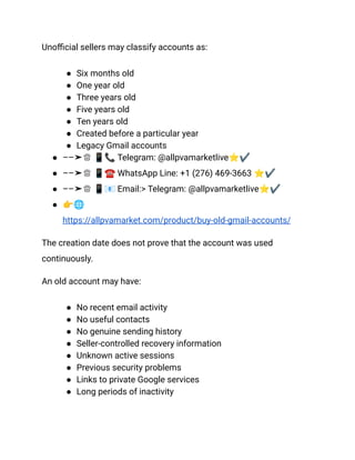 Unofficial sellers may classify accounts as:
●​ Six months old
●​ One year old
●​ Three years old
●​ Five years old
●​ Ten years old
●​ Created before a particular year
●​ Legacy Gmail accounts
●​ ––➤♕ 📱📞Telegram: @allpvamarketlive⭐✔
●​ ––➤♕ 📱☎️WhatsApp Line: +1 (276) 469-3663 ⭐✔
●​ ––➤♕ 📱📧Email:> Telegram: @allpvamarketlive⭐✔
●​ 👉🌐
https://allpvamarket.com/product/buy-old-gmail-accounts/
The creation date does not prove that the account was used
continuously.
An old account may have:
●​ No recent email activity
●​ No useful contacts
●​ No genuine sending history
●​ Seller-controlled recovery information
●​ Unknown active sessions
●​ Previous security problems
●​ Links to private Google services
●​ Long periods of inactivity
 