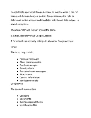 Google treats a personal Google Account as inactive when it has not
been used during a two-year period. Google reserves the right to
delete an inactive account and its related activity and data, subject to
stated exceptions.
Therefore, “old” and “active” are not the same.
2. Gmail Account Versus Google Account
A Gmail address normally belongs to a broader Google Account.
Gmail
The inbox may contain:
●​ Personal messages
●​ Client communication
●​ Purchase receipts
●​ Security alerts
●​ Password-reset messages
●​ Attachments
●​ Contact information
●​ Verification emails
Google Drive
The account may contain:
●​ Contracts
●​ Documents
●​ Business spreadsheets
●​ Identification files
 
