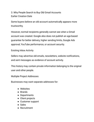 3. Why People Search to Buy Old Gmail Accounts
Earlier Creation Date
Some buyers believe an old account automatically appears more
trustworthy.
However, normal recipients generally cannot see when a Gmail
account was created. Google also does not publish an age-based
guarantee for better delivery, higher sending limits, Google Ads
approval, YouTube performance, or account security.
Existing Inbox Activity
Sellers may advertise old emails, newsletters, website notifications,
and sent messages as evidence of account activity.
This history may contain private information belonging to the original
user and other people.
Multiple Project Addresses
Businesses may want separate addresses for:
●​ Websites
●​ Brands
●​ Departments
●​ Client projects
●​ Customer support
●​ Sales
●​ Recruitment
 