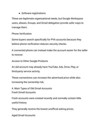 ●​ Software registrations
These are legitimate organizational needs, but Google Workspace
users, aliases, Groups, and Gmail delegation provide safer ways to
manage them.
Phone Verification
Some buyers search specifically for PVA accounts because they
believe phone verification reduces security checks.
A connected phone can instead make the account easier for the seller
to recover.
Access to Other Google Products
An old account may already have YouTube, Ads, Drive, Play, or
third-party service activity.
These connections can increase the advertised price while also
increasing the ownership risk.
4. Main Types of Old Gmail Accounts
Fresh Gmail Accounts
Fresh accounts were created recently and normally contain little
useful history.
They generally receive the lowest unofficial asking prices.
Aged Gmail Accounts
 
