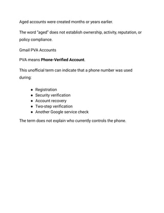 Aged accounts were created months or years earlier.
The word “aged” does not establish ownership, activity, reputation, or
policy compliance.
Gmail PVA Accounts
PVA means Phone-Verified Account.
This unofficial term can indicate that a phone number was used
during:
●​ Registration
●​ Security verification
●​ Account recovery
●​ Two-step verification
●​ Another Google service check
The term does not explain who currently controls the phone.
 